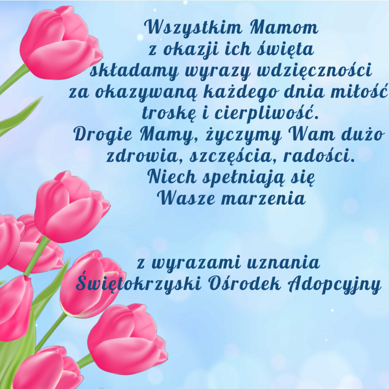 Wszystkim Mamom, z okazji ich święta, składamy wyrazy wdzięczności za okazywaną każdego dnia, miłość, troskę i cierpliwość. Drogie mamy, życzymy wam dużo zdrowia, szczęścia, radości. Niech spełniają się wasze marzenia. Z wyrazami szacunku. Świętokrzyski Ośrodek Adopcyjny