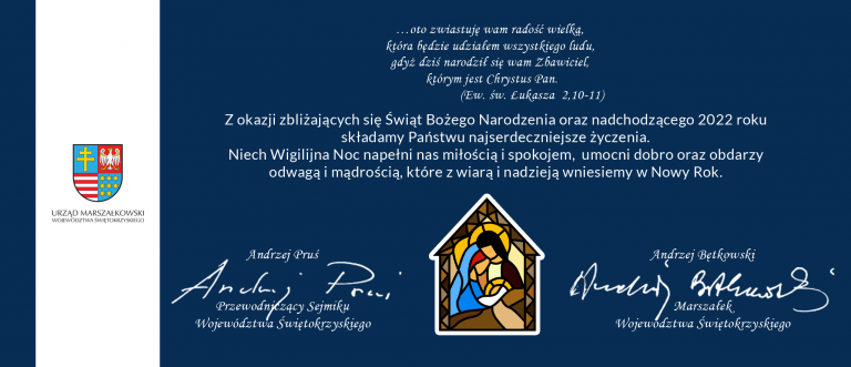 Cytat z Biblii. oto zwiastuję wam radość wielką, która będzie udziałem wszystkiego ludu, gdyż dziś narodził się wam Zbawiciel, którym jest Chrystus Pan. Koniec cytatu z Ewangeli świętego Łukasza, rozdział drugi, werset dziesiąty jedenasty. Życzenia. Z okazji zbliżających się Świąt Bożego Narodzenia oraz nadchodzącego 2022 roku składamy Państwu najserdeczniejsze życzenia. Niech Wigilijna Noc napełni nas miłością i spokojem, umocni dobro oraz obdarzy odwagą i mądrością, które z wiarą i nadzieją wniesiemy w Nowy Rok. Przewodniczący Sejmiku Województwa Świętokrzyskiego, Andrzej Pruś i Marszałek Województwa Świętokrzyskiego, Andrzej Bętkowski.